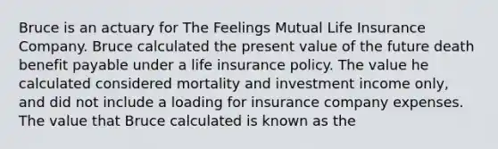 Bruce is an actuary for The Feelings Mutual Life Insurance Company. Bruce calculated the present value of the future death benefit payable under a life insurance policy. The value he calculated considered mortality and investment income only, and did not include a loading for insurance company expenses. The value that Bruce calculated is known as the