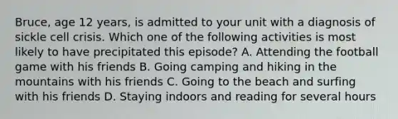 Bruce, age 12 years, is admitted to your unit with a diagnosis of sickle cell crisis. Which one of the following activities is most likely to have precipitated this episode? A. Attending the football game with his friends B. Going camping and hiking in the mountains with his friends C. Going to the beach and surfing with his friends D. Staying indoors and reading for several hours