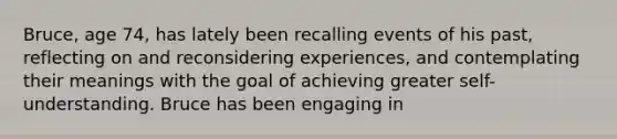 Bruce, age 74, has lately been recalling events of his past, reflecting on and reconsidering experiences, and contemplating their meanings with the goal of achieving greater self-understanding. Bruce has been engaging in