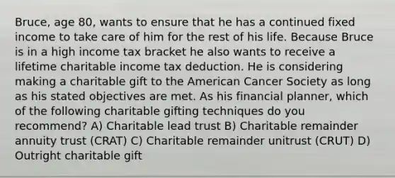 Bruce, age 80, wants to ensure that he has a continued fixed income to take care of him for the rest of his life. Because Bruce is in a high income tax bracket he also wants to receive a lifetime charitable income tax deduction. He is considering making a charitable gift to the American Cancer Society as long as his stated objectives are met. As his financial planner, which of the following charitable gifting techniques do you recommend? A) Charitable lead trust B) Charitable remainder annuity trust (CRAT) C) Charitable remainder unitrust (CRUT) D) Outright charitable gift