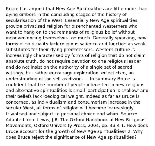 Bruce has argued that New Age Spiritualities are little <a href='https://www.questionai.com/knowledge/keWHlEPx42-more-than' class='anchor-knowledge'>more than</a> dying embers in the concluding stages of the history of secularisation of the West. Essentially New Age spiritualities provide privatised religion for disenchanted Westerners who want to hang on to the remnants of religious belief without inconveniencing themselves too much. Generally speaking, new forms of spirituality lack religious salience and function as weak substitutes for their dying predecessors. Western culture is increasingly characterised by forms of religion that do not claim absolute truth, do not require devotion to one religious leader and do not insist on the authority of a single set of sacred writings, but rather encourage exploration, eclecticism, an understanding of the self as divine. ... In summary Bruce is confident that the number of people interested in new religions and alternative spiritualities is small 'participation is shallow' and their beliefs lack ideological weight. Indeed as far as Bruce is concerned, as individualism and consumerism increase in the secular West, all forms of religion will become increasingly trivialised and subject to personal choice and whim. Source: Adapted from Lewis, J R, The Oxford Handbook of New Religious Movements, Oxford University Press, 2004, pp. 43-4 1. How does Bruce account for the growth of New Age spiritualities? 2. Why does Bruce reject the significance of New Age spiritualities?