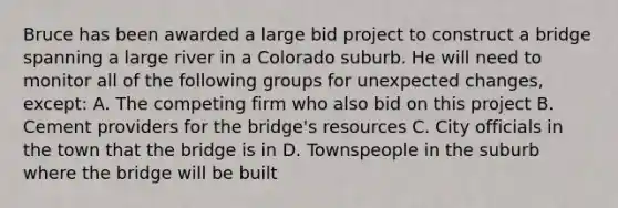 Bruce has been awarded a large bid project to construct a bridge spanning a large river in a Colorado suburb. He will need to monitor all of the following groups for unexpected changes, except: A. The competing firm who also bid on this project B. Cement providers for the bridge's resources C. City officials in the town that the bridge is in D. Townspeople in the suburb where the bridge will be built