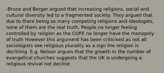 -Bruce and Berger argued that increasing religions, social and cultural diversity led to a fragmented society. They argued that due to there being so many competing religions and ideologies, none of them are the real truth. People no longer feeling controlled by religion as the COFE no longer have the monopoly of truth However this argument has been criticised as not all sociologists see religious plurality as a sign the religion is declining. E.g. Nelson argues that the growth in the number of evangelical churches suggests that the UK is undergoing a religious revival not decline.