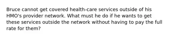 Bruce cannot get covered health-care services outside of his HMO's provider network. What must he do if he wants to get these services outside the network without having to pay the full rate for them?