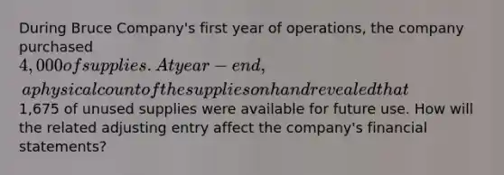 During Bruce Company's first year of operations, the company purchased 4,000 of supplies. At year-end, a physical count of the supplies on hand revealed that1,675 of unused supplies were available for future use. How will the related adjusting entry affect the company's financial statements?