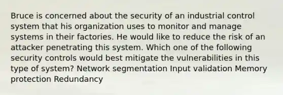 Bruce is concerned about the security of an industrial control system that his organization uses to monitor and manage systems in their factories. He would like to reduce the risk of an attacker penetrating this system. Which one of the following security controls would best mitigate the vulnerabilities in this type of system? Network segmentation Input validation Memory protection Redundancy