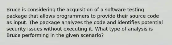 Bruce is considering the acquisition of a software testing package that allows programmers to provide their source code as input. The package analyzes the code and identifies potential security issues without executing it. What type of analysis is Bruce performing in the given scenario?