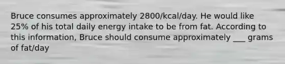 Bruce consumes approximately 2800/kcal/day. He would like 25% of his total daily energy intake to be from fat. According to this information, Bruce should consume approximately ___ grams of fat/day