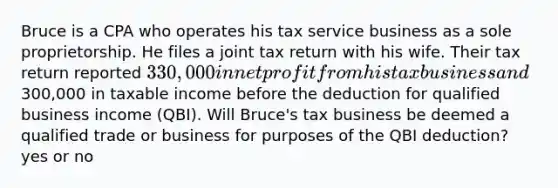 Bruce is a CPA who operates his tax service business as a sole proprietorship. He files a joint tax return with his wife. Their tax return reported 330,000 in net profit from his tax business and300,000 in taxable income before the deduction for qualified business income (QBI). Will Bruce's tax business be deemed a qualified trade or business for purposes of the QBI deduction? yes or no