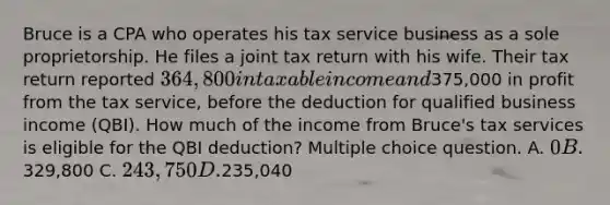 Bruce is a CPA who operates his tax service business as a sole proprietorship. He files a joint tax return with his wife. Their tax return reported 364,800 in taxable income and375,000 in profit from the tax service, before the deduction for qualified business income (QBI). How much of the income from Bruce's tax services is eligible for the QBI deduction? Multiple choice question. A. 0 B.329,800 C. 243,750 D.235,040