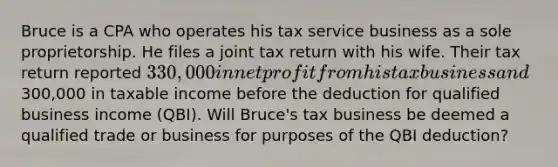 Bruce is a CPA who operates his tax service business as a sole proprietorship. He files a joint tax return with his wife. Their tax return reported 330,000 in net profit from his tax business and300,000 in taxable income before the deduction for qualified business income (QBI). Will Bruce's tax business be deemed a qualified trade or business for purposes of the QBI deduction?