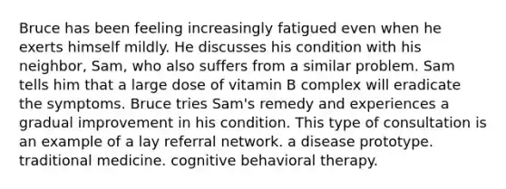 Bruce has been feeling increasingly fatigued even when he exerts himself mildly. He discusses his condition with his neighbor, Sam, who also suffers from a similar problem. Sam tells him that a large dose of vitamin B complex will eradicate the symptoms. Bruce tries Sam's remedy and experiences a gradual improvement in his condition. This type of consultation is an example of a lay referral network. a disease prototype. traditional medicine. cognitive behavioral therapy.