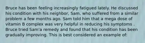 Bruce has been feeling increasingly fatigued lately. He discussed his condition with his neighbor, Sam, who suffered from a similar problem a few months ago. Sam told him that a mega dose of vitamin B complex was very helpful in reducing his symptoms . Bruce tried Sam'a remedy and found that his condition has been gradually improving. This is best considered an example of: