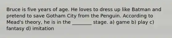 Bruce is five years of age. He loves to dress up like Batman and pretend to save Gotham City from the Penguin. According to Mead's theory, he is in the ________ stage. a) game b) play c) fantasy d) imitation