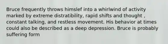 Bruce frequently throws himslef into a whirlwind of activity marked by extreme distratibility, rapid shifts and thought , constant talking, and restless movement. His behavior at times could also be described as a deep depression. Bruce is probably suffering form