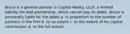 Bruce is a general partner in Capitol Realty, LLLP, a limited liability lim-ited partnership, which cannot pay its debts. Bruce is personally liable for the debts a. in proportion to the number of partners in the firm b. to no extent c. to the extent of his capital contribution d. to the full extent.