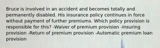 Bruce is involved in an accident and becomes totally and permanently disabled. His insurance policy continues in force without payment of further premiums. Which policy provision is responsible for this? -Waiver of premium provision -Insuring provision -Return of premium provision -Automatic premium loan provision