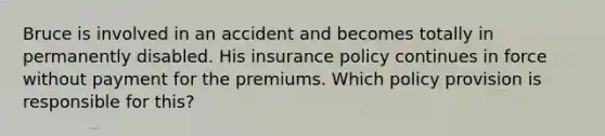 Bruce is involved in an accident and becomes totally in permanently disabled. His insurance policy continues in force without payment for the premiums. Which policy provision is responsible for this?