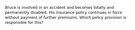 Bruce is involved in an accident and becomes totally and permanently disabled. His insurance policy continues in force without payment of further premiums. Which policy provision is responsible for this?