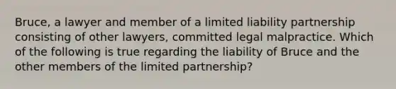 Bruce, a lawyer and member of a limited liability partnership consisting of other lawyers, committed legal malpractice. Which of the following is true regarding the liability of Bruce and the other members of the limited partnership?