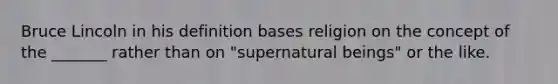 Bruce Lincoln in his definition bases religion on the concept of the _______ rather than on "supernatural beings" or the like.