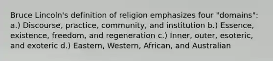 Bruce Lincoln's definition of religion emphasizes four "domains": a.) Discourse, practice, community, and institution b.) Essence, existence, freedom, and regeneration c.) Inner, outer, esoteric, and exoteric d.) Eastern, Western, African, and Australian