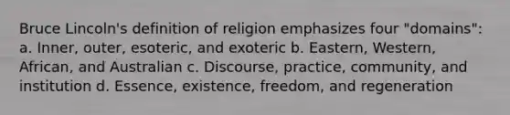 Bruce Lincoln's definition of religion emphasizes four "domains": a. Inner, outer, esoteric, and exoteric b. Eastern, Western, African, and Australian c. Discourse, practice, community, and institution d. Essence, existence, freedom, and regeneration