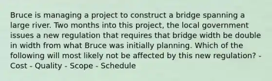 Bruce is managing a project to construct a bridge spanning a large river. Two months into this project, the local government issues a new regulation that requires that bridge width be double in width from what Bruce was initially planning. Which of the following will most likely not be affected by this new regulation? - Cost - Quality - Scope - Schedule