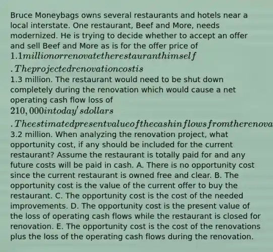 Bruce Moneybags owns several restaurants and hotels near a local interstate. One restaurant, Beef and More, needs modernized. He is trying to decide whether to accept an offer and sell Beef and More as is for the offer price of 1.1 million or renovate the restaurant himself. The projected renovation cost is1.3 million. The restaurant would need to be shut down completely during the renovation which would cause a net operating cash flow loss of 210,000 in today's dollars. The estimated present value of the cash inflows from the renovated restaurant are3.2 million. When analyzing the renovation project, what opportunity cost, if any should be included for the current restaurant? Assume the restaurant is totally paid for and any future costs will be paid in cash. A. There is no opportunity cost since the current restaurant is owned free and clear. B. The opportunity cost is the value of the current offer to buy the restaurant. C. The opportunity cost is the cost of the needed improvements. D. The opportunity cost is the present value of the loss of operating cash flows while the restaurant is closed for renovation. E. The opportunity cost is the cost of the renovations plus the loss of the operating cash flows during the renovation.