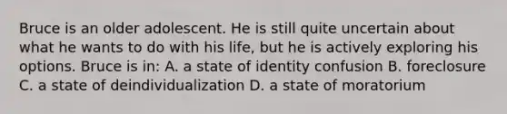 Bruce is an older adolescent. He is still quite uncertain about what he wants to do with his life, but he is actively exploring his options. Bruce is in: A. a state of identity confusion B. foreclosure C. a state of deindividualization D. a state of moratorium