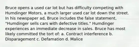 Bruce opens a used car lot but has difficulty competing with Humdinger Motors, a much larger used car lot down the street. In his newspaper ad, Bruce includes the false statement, "Humdinger sells cars with defective titles." Humdinger experiences an immediate decrease in sales. Bruce has most likely committed the tort of: a. Contract interference b. Disparagement c. Defamation d. Malice