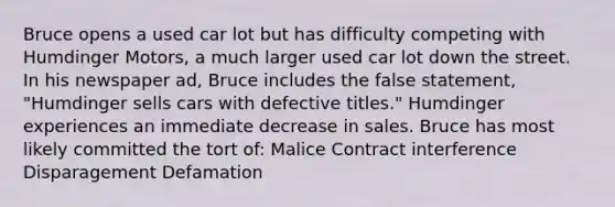 Bruce opens a used car lot but has difficulty competing with Humdinger Motors, a much larger used car lot down the street. In his newspaper ad, Bruce includes the false statement, "Humdinger sells cars with defective titles." Humdinger experiences an immediate decrease in sales. Bruce has most likely committed the tort of: Malice Contract interference Disparagement Defamation