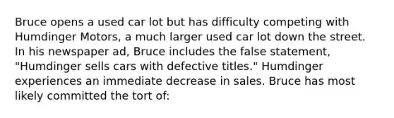 Bruce opens a used car lot but has difficulty competing with Humdinger Motors, a much larger used car lot down the street. In his newspaper ad, Bruce includes the false statement, "Humdinger sells cars with defective titles." Humdinger experiences an immediate decrease in sales. Bruce has most likely committed the tort of: