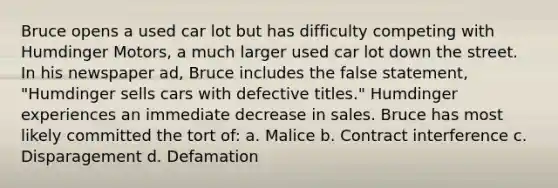 Bruce opens a used car lot but has difficulty competing with Humdinger Motors, a much larger used car lot down the street. In his newspaper ad, Bruce includes the false statement, "Humdinger sells cars with defective titles." Humdinger experiences an immediate decrease in sales. Bruce has most likely committed the tort of: a. Malice b. Contract interference c. Disparagement d. Defamation