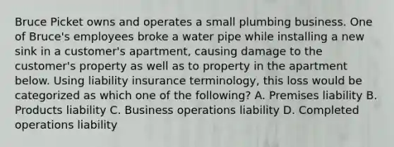 Bruce Picket owns and operates a small plumbing business. One of Bruce's employees broke a water pipe while installing a new sink in a customer's apartment, causing damage to the customer's property as well as to property in the apartment below. Using liability insurance terminology, this loss would be categorized as which one of the following? A. Premises liability B. Products liability C. Business operations liability D. Completed operations liability