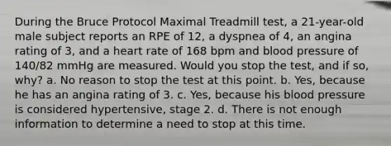 During the Bruce Protocol Maximal Treadmill test, a 21-year-old male subject reports an RPE of 12, a dyspnea of 4, an angina rating of 3, and a heart rate of 168 bpm and blood pressure of 140/82 mmHg are measured. Would you stop the test, and if so, why? a. No reason to stop the test at this point. b. Yes, because he has an angina rating of 3. c. Yes, because his blood pressure is considered hypertensive, stage 2. d. There is not enough information to determine a need to stop at this time.