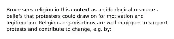 Bruce sees religion in this context as an ideological resource - beliefs that protesters could draw on for motivation and legitimation. Religious organisations are well equipped to support protests and contribute to change, e.g. by: