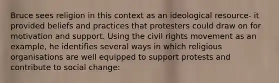 Bruce sees religion in this context as an ideological resource- it provided beliefs and practices that protesters could draw on for motivation and support. Using the civil rights movement as an example, he identifies several ways in which religious organisations are well equipped to support protests and contribute to social change: