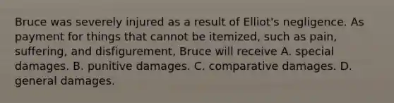 Bruce was severely injured as a result of Elliot's negligence. As payment for things that cannot be itemized, such as pain, suffering, and disfigurement, Bruce will receive A. special damages. B. punitive damages. C. comparative damages. D. general damages.