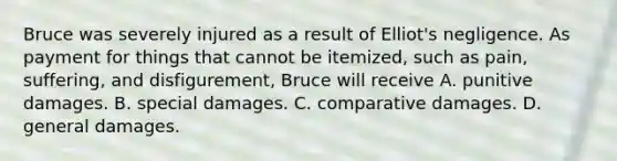 Bruce was severely injured as a result of Elliot's negligence. As payment for things that cannot be itemized, such as pain, suffering, and disfigurement, Bruce will receive A. punitive damages. B. special damages. C. comparative damages. D. general damages.