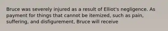 Bruce was severely injured as a result of Elliot's negligence. As payment for things that cannot be itemized, such as pain, suffering, and disfigurement, Bruce will receive