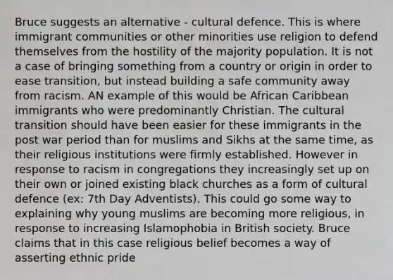 Bruce suggests an alternative - cultural defence. This is where immigrant communities or other minorities use religion to defend themselves from the hostility of the majority population. It is not a case of bringing something from a country or origin in order to ease transition, but instead building a safe community away from racism. AN example of this would be African Caribbean immigrants who were predominantly Christian. The cultural transition should have been easier for these immigrants in the post war period than for muslims and Sikhs at the same time, as their religious institutions were firmly established. However in response to racism in congregations they increasingly set up on their own or joined existing black churches as a form of cultural defence (ex: 7th Day Adventists). This could go some way to explaining why young muslims are becoming more religious, in response to increasing Islamophobia in British society. Bruce claims that in this case religious belief becomes a way of asserting ethnic pride