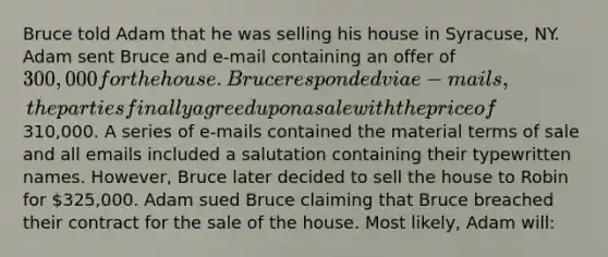 Bruce told Adam that he was selling his house in Syracuse, NY. Adam sent Bruce and e-mail containing an offer of 300,000 for the house. Bruce responded via e-mails, the parties finally agreed upon a sale with the price of310,000. A series of e-mails contained the material terms of sale and all emails included a salutation containing their typewritten names. However, Bruce later decided to sell the house to Robin for 325,000. Adam sued Bruce claiming that Bruce breached their contract for the sale of the house. Most likely, Adam will: