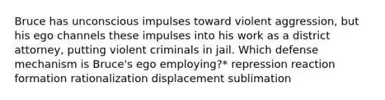 Bruce has unconscious impulses toward violent aggression, but his ego channels these impulses into his work as a district attorney, putting violent criminals in jail. Which defense mechanism is Bruce's ego employing?* repression reaction formation rationalization displacement sublimation