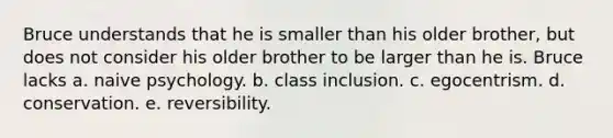 Bruce understands that he is smaller than his older brother, but does not consider his older brother to be larger than he is. Bruce lacks a. naive psychology. b. class inclusion. c. egocentrism. d. conservation. e. reversibility.