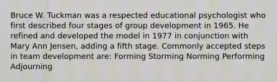 Bruce W. Tuckman was a respected educational psychologist who first described four stages of group development in 1965. He refined and developed the model in 1977 in conjunction with Mary Ann Jensen, adding a fifth stage. Commonly accepted steps in team development are: Forming Storming Norming Performing Adjourning