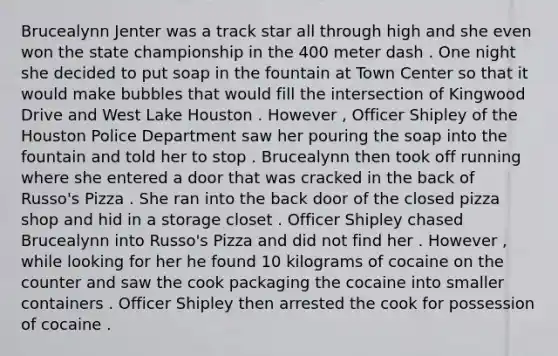 Brucealynn Jenter was a track star all through high and she even won the state championship in the 400 meter dash . One night she decided to put soap in the fountain at Town Center so that it would make bubbles that would fill the intersection of Kingwood Drive and West Lake Houston . However , Officer Shipley of the Houston Police Department saw her pouring the soap into the fountain and told her to stop . Brucealynn then took off running where she entered a door that was cracked in the back of Russo's Pizza . She ran into the back door of the closed pizza shop and hid in a storage closet . Officer Shipley chased Brucealynn into Russo's Pizza and did not find her . However , while looking for her he found 10 kilograms of cocaine on the counter and saw the cook packaging the cocaine into smaller containers . Officer Shipley then arrested the cook for possession of cocaine .