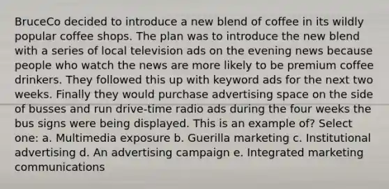 BruceCo decided to introduce a new blend of coffee in its wildly popular coffee shops. The plan was to introduce the new blend with a series of local television ads on the evening news because people who watch the news are more likely to be premium coffee drinkers. They followed this up with keyword ads for the next two weeks. Finally they would purchase advertising space on the side of busses and run drive-time radio ads during the four weeks the bus signs were being displayed. This is an example of? Select one: a. Multimedia exposure b. Guerilla marketing c. Institutional advertising d. An advertising campaign e. Integrated marketing communications