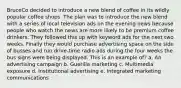 BruceCo decided to introduce a new blend of coffee in its wildly popular coffee shops. The plan was to introduce the new blend with a series of local television ads on the evening news because people who watch the news are more likely to be premium coffee drinkers. They followed this up with keyword ads for the next two weeks. Finally they would purchase advertising space on the side of busses and run drive-time radio ads during the four weeks the bus signs were being displayed. This is an example of? a. An advertising campaign b. Guerilla marketing c. Multimedia exposure d. Institutional advertising e. Integrated marketing communications