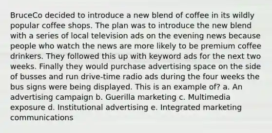 BruceCo decided to introduce a new blend of coffee in its wildly popular coffee shops. The plan was to introduce the new blend with a series of local television ads on the evening news because people who watch the news are more likely to be premium coffee drinkers. They followed this up with keyword ads for the next two weeks. Finally they would purchase advertising space on the side of busses and run drive-time radio ads during the four weeks the bus signs were being displayed. This is an example of? a. An advertising campaign b. Guerilla marketing c. Multimedia exposure d. Institutional advertising e. Integrated marketing communications